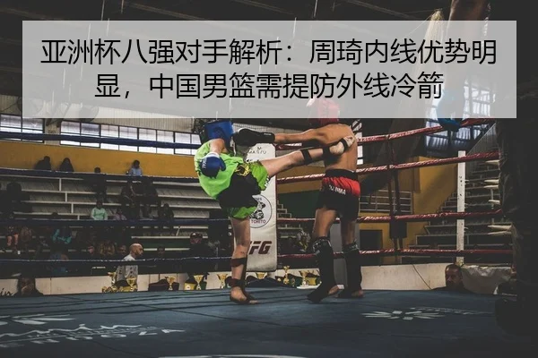 亚洲杯八强对手解析：周琦内线优势明显，中国男篮需提防外线冷箭